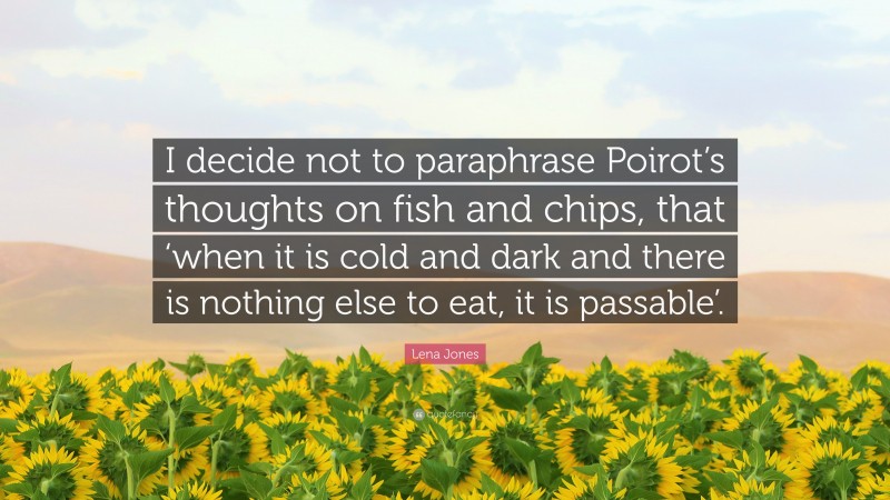 Lena Jones Quote: “I decide not to paraphrase Poirot’s thoughts on fish and chips, that ‘when it is cold and dark and there is nothing else to eat, it is passable’.”