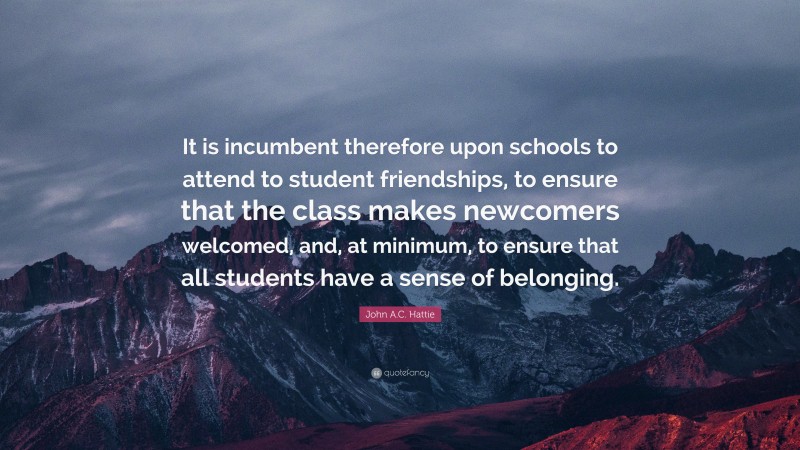 John A.C. Hattie Quote: “It is incumbent therefore upon schools to attend to student friendships, to ensure that the class makes newcomers welcomed, and, at minimum, to ensure that all students have a sense of belonging.”