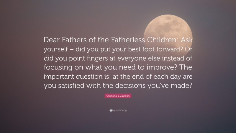 Charlena E. Jackson Quote: “Dear Fathers of the Fatherless Children: Ask yourself – did you put your best foot forward? Or did you point fingers at everyone else instead of focusing on what you need to improve? The important question is: at the end of each day are you satisfied with the decisions you’ve made?”