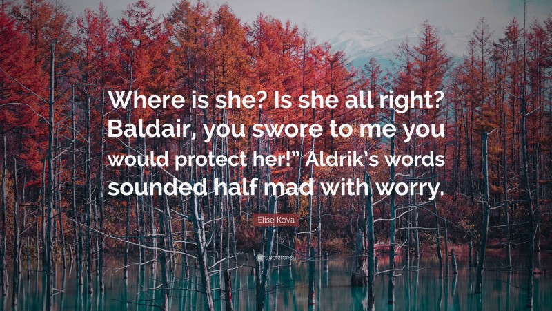 Elise Kova Quote: “Where is she? Is she all right? Baldair, you swore to me you would protect her!” Aldrik’s words sounded half mad with worry.”
