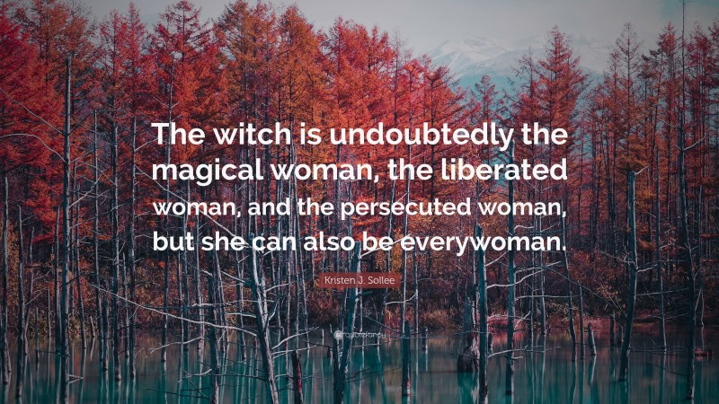 Kristen J. Sollee Quote: “The witch is undoubtedly the magical woman, the liberated woman, and the persecuted woman, but she can also be everywoman.”