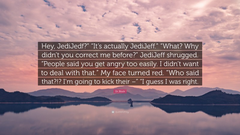 Dr. Block Quote: “Hey, JediJedf?” “It’s actually JediJeff.” “What? Why didn’t you correct me before?” JediJeff shrugged. “People said you get angry too easily. I didn’t want to deal with that.” My face turned red. “Who said that?!? I’m going to kick their –” “I guess I was right.”