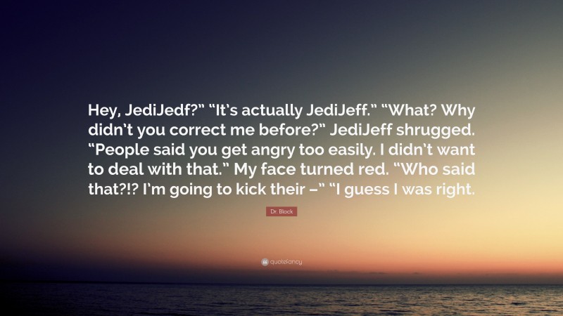 Dr. Block Quote: “Hey, JediJedf?” “It’s actually JediJeff.” “What? Why didn’t you correct me before?” JediJeff shrugged. “People said you get angry too easily. I didn’t want to deal with that.” My face turned red. “Who said that?!? I’m going to kick their –” “I guess I was right.”