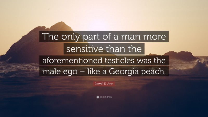 Jewel E. Ann Quote: “The only part of a man more sensitive than the aforementioned testicles was the male ego – like a Georgia peach.”