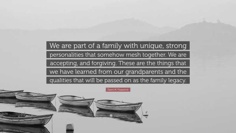 Dawn M. Fitzpatrick Quote: “We are part of a family with unique, strong personalities that somehow mesh together. We are accepting, and forgiving. These are the things that we have learned from our grandparents and the qualities that will be passed on as the family legacy.”