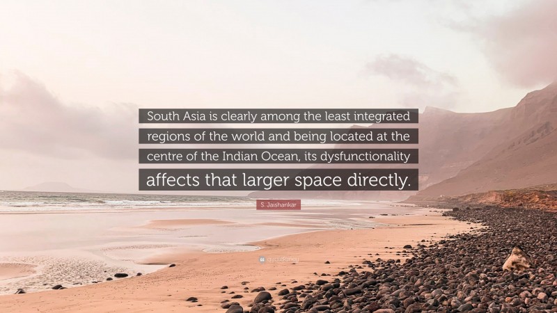 S. Jaishankar Quote: “South Asia is clearly among the least integrated regions of the world and being located at the centre of the Indian Ocean, its dysfunctionality affects that larger space directly.”