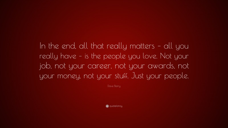 Dave Barry Quote: “In the end, all that really matters – all you really have – is the people you love. Not your job, not your career, not your awards, not your money, not your stuff. Just your people.”