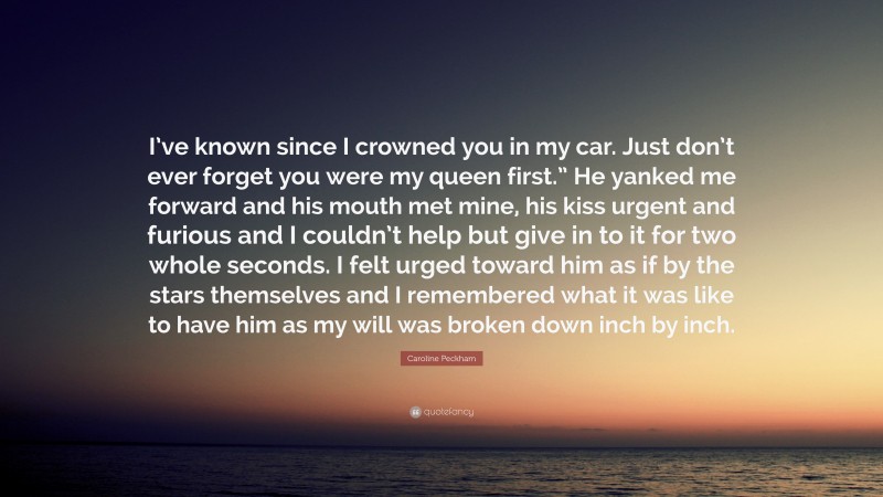 Caroline Peckham Quote: “I’ve known since I crowned you in my car. Just don’t ever forget you were my queen first.” He yanked me forward and his mouth met mine, his kiss urgent and furious and I couldn’t help but give in to it for two whole seconds. I felt urged toward him as if by the stars themselves and I remembered what it was like to have him as my will was broken down inch by inch.”