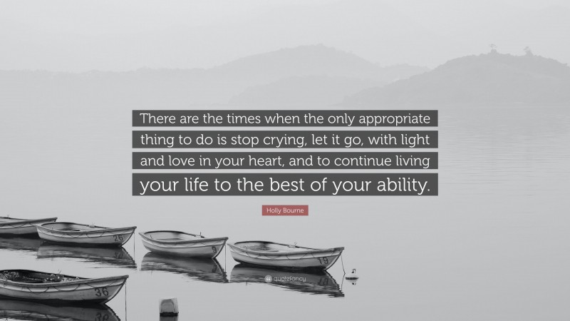 Holly Bourne Quote: “There are the times when the only appropriate thing to do is stop crying, let it go, with light and love in your heart, and to continue living your life to the best of your ability.”