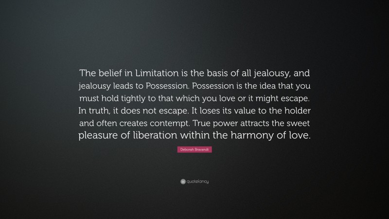 Deborah Bravandt Quote: “The belief in Limitation is the basis of all jealousy, and jealousy leads to Possession. Possession is the idea that you must hold tightly to that which you love or it might escape. In truth, it does not escape. It loses its value to the holder and often creates contempt. True power attracts the sweet pleasure of liberation within the harmony of love.”