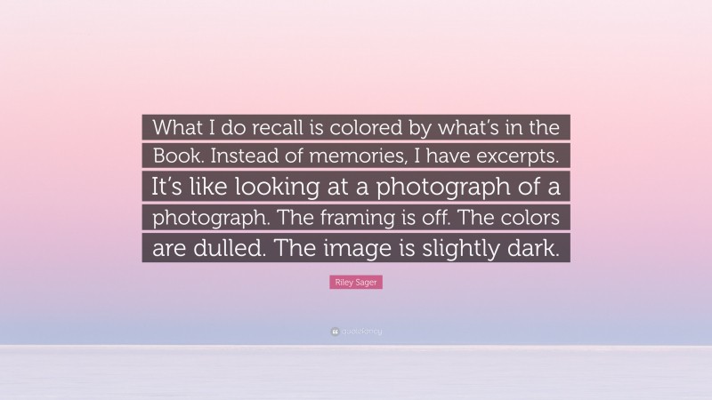 Riley Sager Quote: “What I do recall is colored by what’s in the Book. Instead of memories, I have excerpts. It’s like looking at a photograph of a photograph. The framing is off. The colors are dulled. The image is slightly dark.”