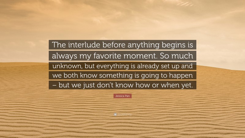 Jessica Pan Quote: “The interlude before anything begins is always my favorite moment. So much unknown, but everything is already set up and we both know something is going to happen – but we just don’t know how or when yet.”
