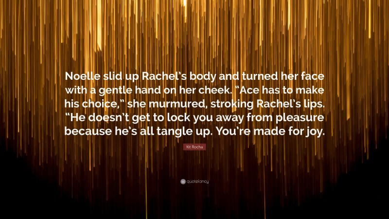 Kit Rocha Quote: “Noelle slid up Rachel’s body and turned her face with a gentle hand on her cheek. “Ace has to make his choice,” she murmured, stroking Rachel’s lips. “He doesn’t get to lock you away from pleasure because he’s all tangle up. You’re made for joy.”