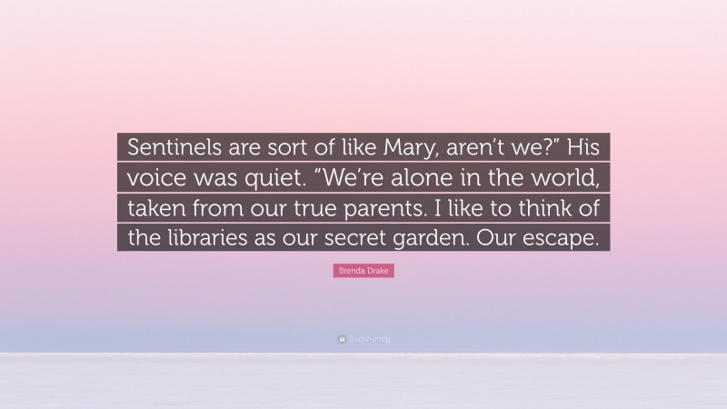 Brenda Drake Quote: “Sentinels are sort of like Mary, aren’t we?” His voice was quiet. “We’re alone in the world, taken from our true parents. I like to think of the libraries as our secret garden. Our escape.”