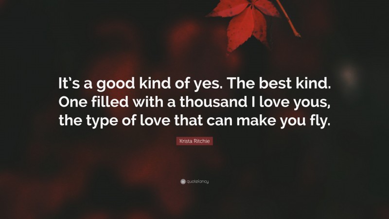 Krista Ritchie Quote: “It’s a good kind of yes. The best kind. One filled with a thousand I love yous, the type of love that can make you fly.”