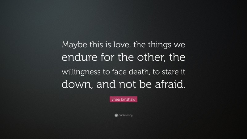 Shea Ernshaw Quote: “Maybe this is love, the things we endure for the other, the willingness to face death, to stare it down, and not be afraid.”