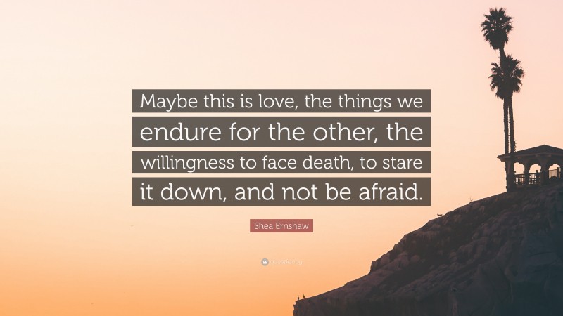 Shea Ernshaw Quote: “Maybe this is love, the things we endure for the other, the willingness to face death, to stare it down, and not be afraid.”