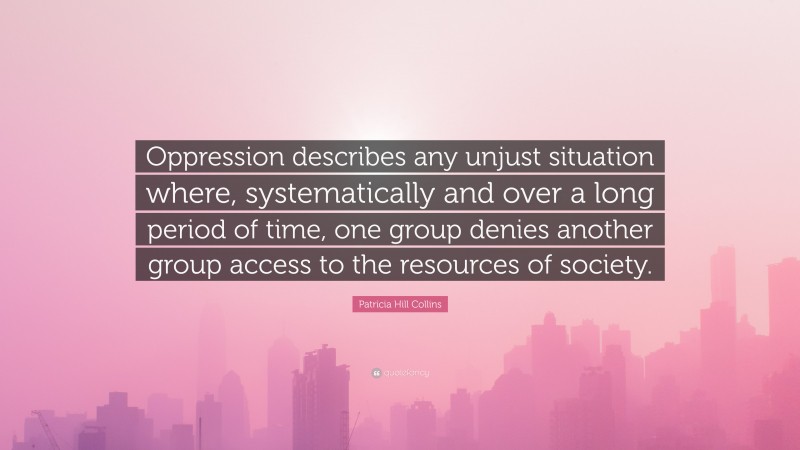 Patricia Hill Collins Quote: “Oppression describes any unjust situation where, systematically and over a long period of time, one group denies another group access to the resources of society.”
