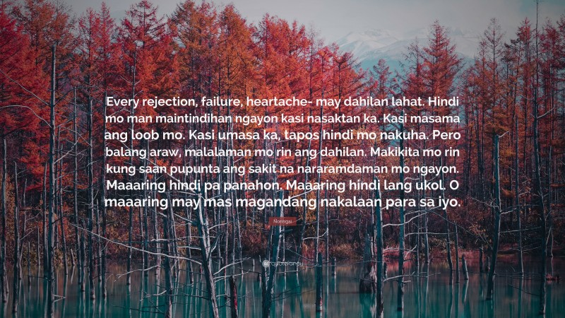 Noringai Quote: “Every rejection, failure, heartache- may dahilan lahat. Hindi mo man maintindihan ngayon kasi nasaktan ka. Kasi masama ang loob mo. Kasi umasa ka, tapos hindi mo nakuha. Pero balang araw, malalaman mo rin ang dahilan. Makikita mo rin kung saan pupunta ang sakit na nararamdaman mo ngayon. Maaaring hindi pa panahon. Maaaring hindi lang ukol. O maaaring may mas magandang nakalaan para sa iyo.”