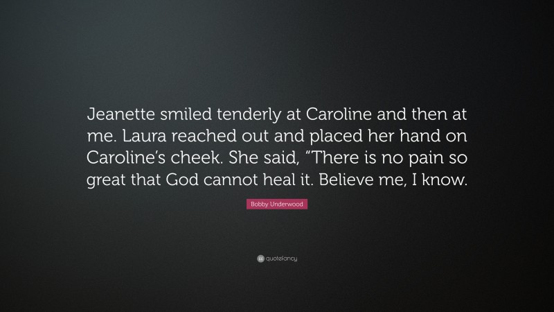 Bobby Underwood Quote: “Jeanette smiled tenderly at Caroline and then at me. Laura reached out and placed her hand on Caroline’s cheek. She said, “There is no pain so great that God cannot heal it. Believe me, I know.”