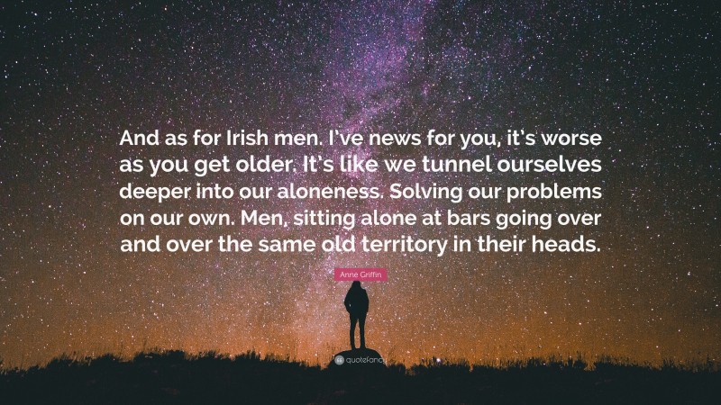 Anne Griffin Quote: “And as for Irish men. I’ve news for you, it’s worse as you get older. It’s like we tunnel ourselves deeper into our aloneness. Solving our problems on our own. Men, sitting alone at bars going over and over the same old territory in their heads.”