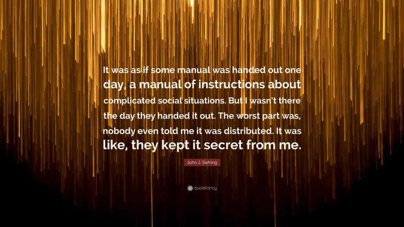 John J. Siefring Quote: “It was as if some manual was handed out one day, a manual of instructions about complicated social situations. But I wasn’t there the day they handed it out. The worst part was, nobody even told me it was distributed. It was like, they kept it secret from me.”