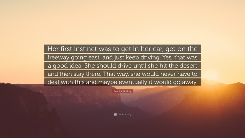 Jasmine Guillory Quote: “Her first instinct was to get in her car, get on the freeway going east, and just keep driving. Yes, that was a good idea. She should drive until she hit the desert and then stay there. That way, she would never have to deal with this and maybe eventually it would go away.”