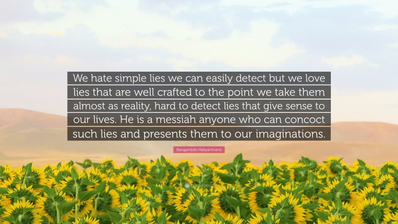 Bangambiki Habyarimana Quote: “We hate simple lies we can easily detect but we love lies that are well crafted to the point we take them almost as reality, hard to detect lies that give sense to our lives. He is a messiah anyone who can concoct such lies and presents them to our imaginations.”