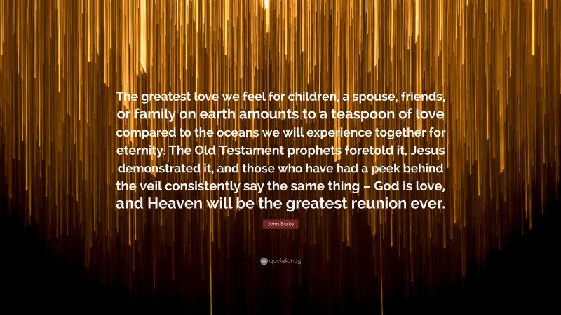 John Burke Quote: “The greatest love we feel for children, a spouse, friends, or family on earth amounts to a teaspoon of love compared to the oceans we will experience together for eternity. The Old Testament prophets foretold it, Jesus demonstrated it, and those who have had a peek behind the veil consistently say the same thing – God is love, and Heaven will be the greatest reunion ever.”