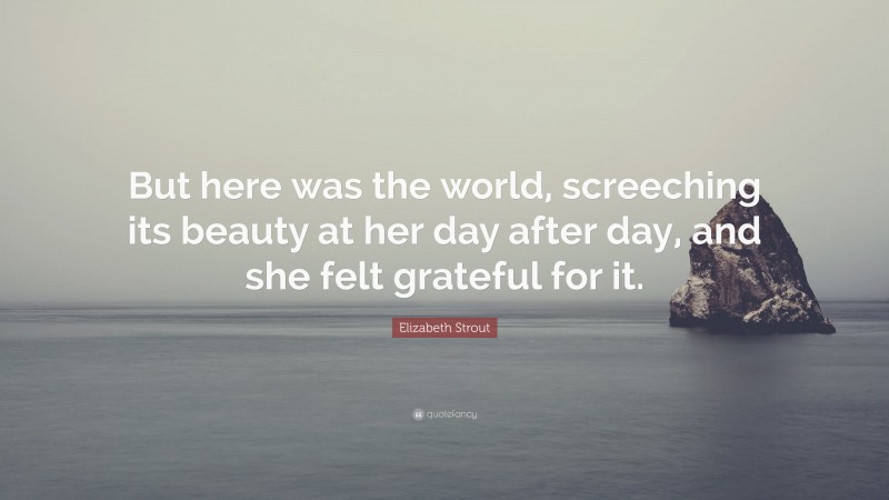 Elizabeth Strout Quote: “But here was the world, screeching its beauty at her day after day, and she felt grateful for it.”