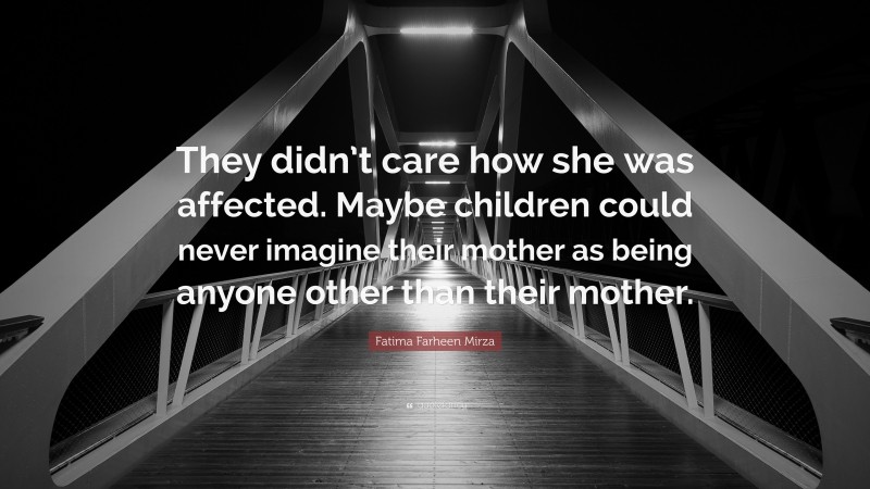 Fatima Farheen Mirza Quote: “They didn’t care how she was affected. Maybe children could never imagine their mother as being anyone other than their mother.”