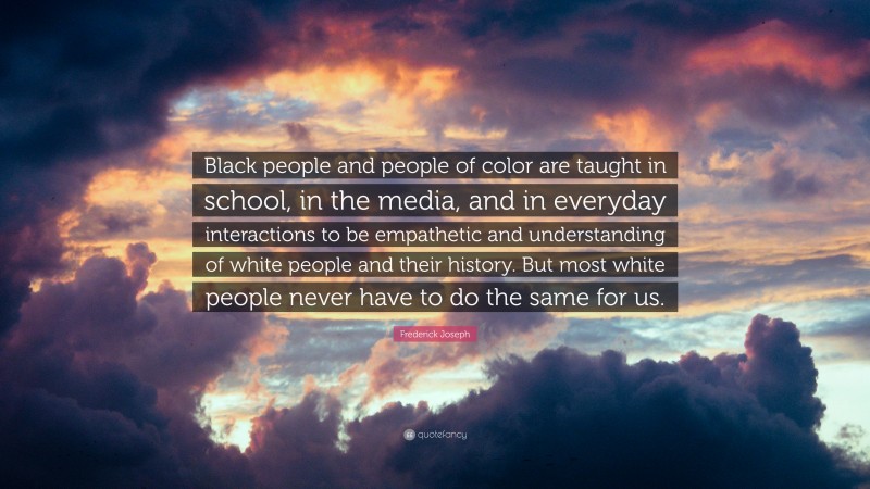 Frederick Joseph Quote: “Black people and people of color are taught in school, in the media, and in everyday interactions to be empathetic and understanding of white people and their history. But most white people never have to do the same for us.”