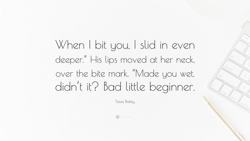 Tessa Bailey Quote: “When I bit you, I slid in even deeper.” His lips moved at her neck, over the bite mark. “Made you wet, didn’t it? Bad little beginner.”