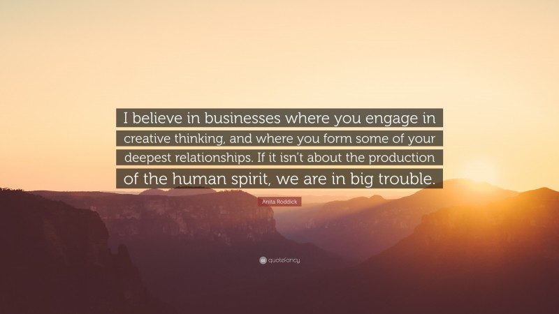 Anita Roddick Quote: “I believe in businesses where you engage in creative thinking, and where you form some of your deepest relationships. If it isn’t about the production of the human spirit, we are in big trouble.”