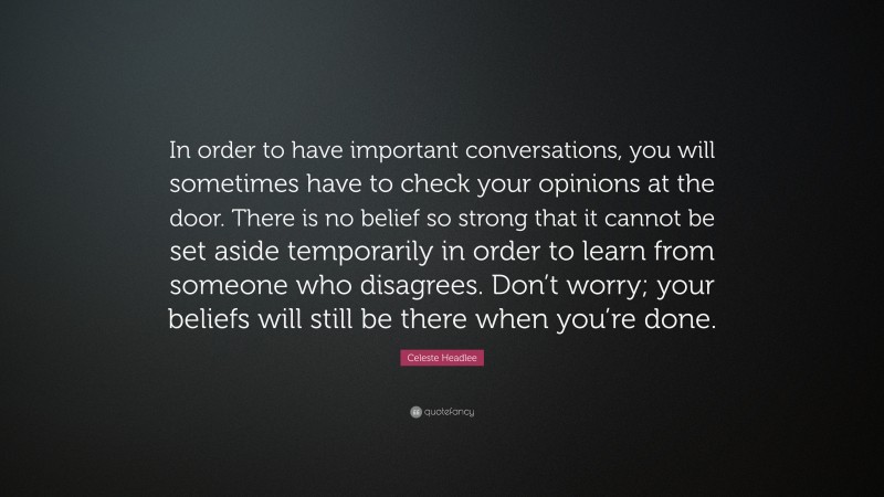 Celeste Headlee Quote: “In order to have important conversations, you will sometimes have to check your opinions at the door. There is no belief so strong that it cannot be set aside temporarily in order to learn from someone who disagrees. Don’t worry; your beliefs will still be there when you’re done.”