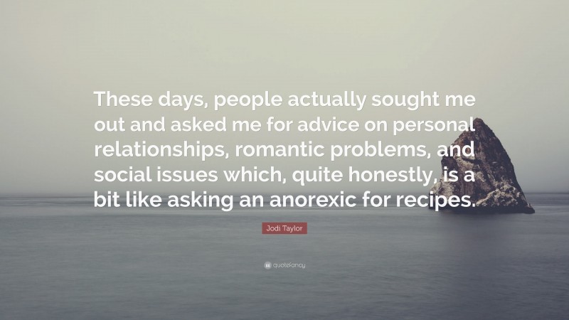 Jodi Taylor Quote: “These days, people actually sought me out and asked me for advice on personal relationships, romantic problems, and social issues which, quite honestly, is a bit like asking an anorexic for recipes.”