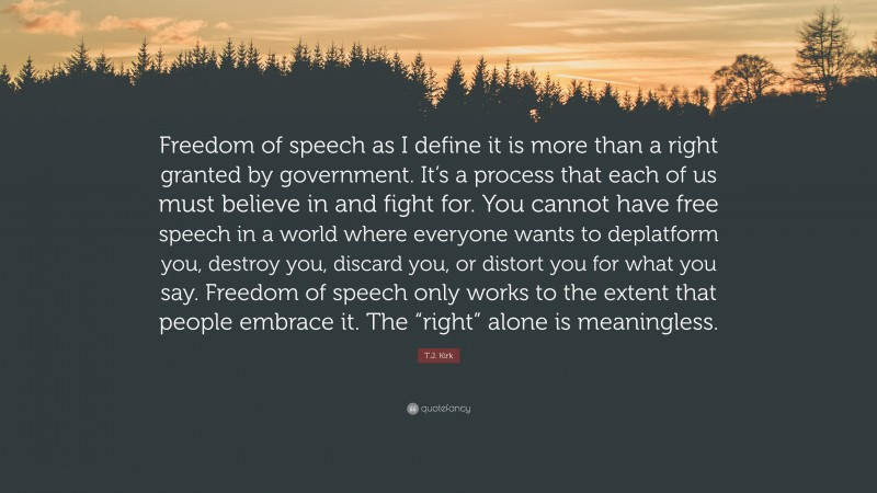 T.J. Kirk Quote: “Freedom of speech as I define it is more than a right granted by government. It’s a process that each of us must believe in and fight for. You cannot have free speech in a world where everyone wants to deplatform you, destroy you, discard you, or distort you for what you say. Freedom of speech only works to the extent that people embrace it. The “right” alone is meaningless.”