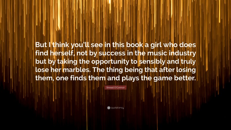 Sinead O'Connor Quote: “But I think you’ll see in this book a girl who does find herself, not by success in the music industry but by taking the opportunity to sensibly and truly lose her marbles. The thing being that after losing them, one finds them and plays the game better.”