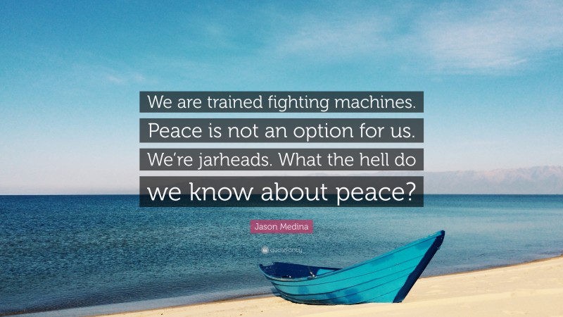 Jason Medina Quote: “We are trained fighting machines. Peace is not an option for us. We’re jarheads. What the hell do we know about peace?”