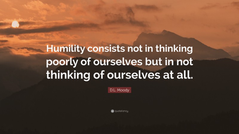 D.L. Moody Quote: “Humility consists not in thinking poorly of ourselves but in not thinking of ourselves at all.”