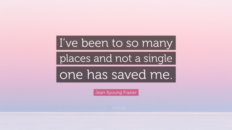 Jean Kyoung Frazier Quote: “I’ve been to so many places and not a single one has saved me.”