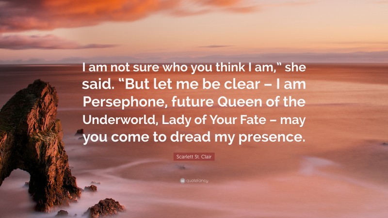 Scarlett St. Clair Quote: “I am not sure who you think I am,” she said. “But let me be clear – I am Persephone, future Queen of the Underworld, Lady of Your Fate – may you come to dread my presence.”