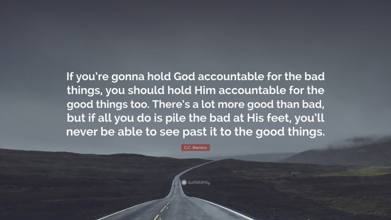 C.C. Warrens Quote: “If you’re gonna hold God accountable for the bad things, you should hold Him accountable for the good things too. There’s a lot more good than bad, but if all you do is pile the bad at His feet, you’ll never be able to see past it to the good things.”