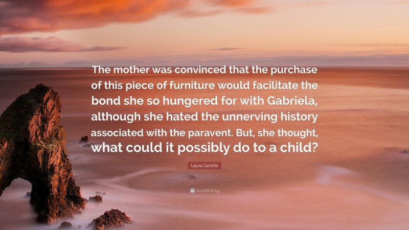 Laura Gentile Quote: “The mother was convinced that the purchase of this piece of furniture would facilitate the bond she so hungered for with Gabriela, although she hated the unnerving history associated with the paravent. But, she thought, what could it possibly do to a child?”