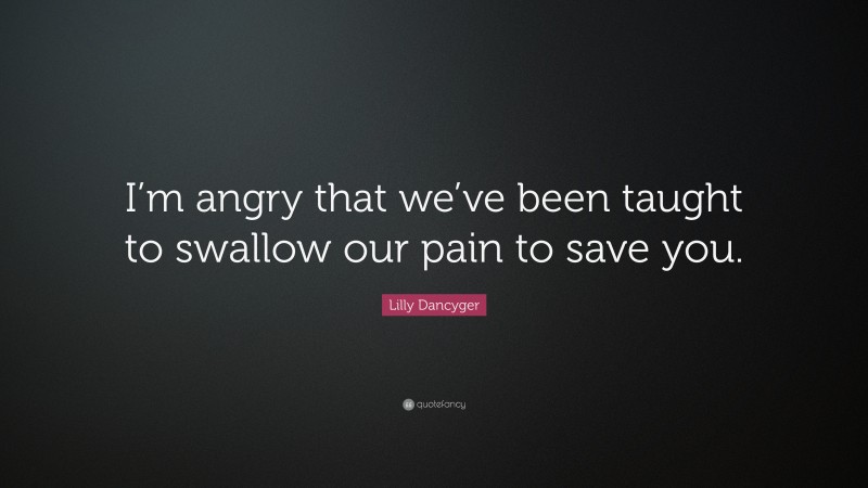 Lilly Dancyger Quote: “I’m angry that we’ve been taught to swallow our pain to save you.”