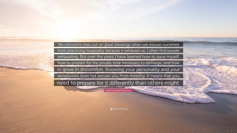 Rosaria Champagne Butterfield Quote: “We introverts miss out on great blessings when we excuse ourselves from practicing hospitality because it exhausts us. I often find people exhausting. But over the years I have learned how to pace myself, how to prepare for the private time necessary to recharge, and how to grow in discomfort. Knowing your personality and your sensitivities does not excuse you from ministry. It means that you need to prepare for it differently than others might.”