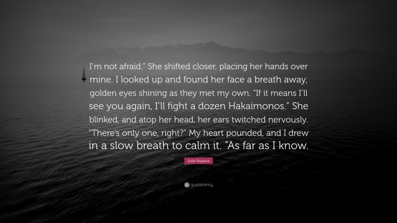 Julie Kagawa Quote: “I’m not afraid.” She shifted closer, placing her hands over mine. I looked up and found her face a breath away, golden eyes shining as they met my own. “If it means I’ll see you again, I’ll fight a dozen Hakaimonos.” She blinked, and atop her head, her ears twitched nervously. “There’s only one, right?” My heart pounded, and I drew in a slow breath to calm it. “As far as I know.”