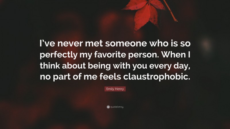 Emily Henry Quote: “I’ve never met someone who is so perfectly my favorite person. When I think about being with you every day, no part of me feels claustrophobic.”
