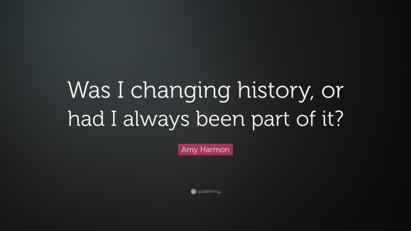 Amy Harmon Quote: “Was I changing history, or had I always been part of it?”