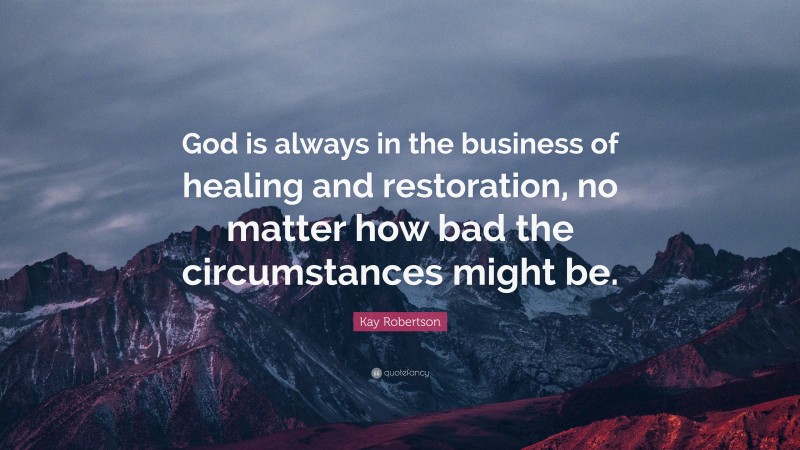 Kay Robertson Quote: “God is always in the business of healing and restoration, no matter how bad the circumstances might be.”